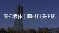 曼托假體豐胸材料多少錢？果好不好？美胸必看知識(shí)點(diǎn)！