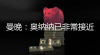 曼晚：奧納納已非常接近曼聯球迷想要的門將，他的對外形象很積極