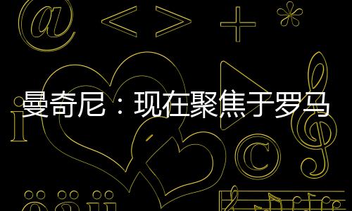 曼奇尼:現(xiàn)在聚焦于羅馬