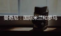 曼奇尼：國際米蘭和羅馬都是優(yōu)秀的球隊(duì)