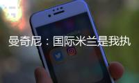 曼奇尼：國際米蘭是我執教的最后一支意大利球隊（二）