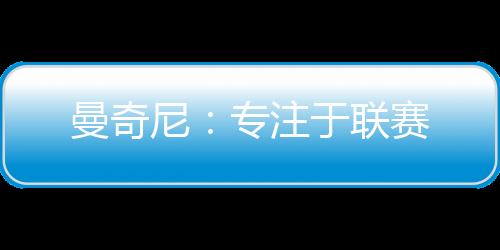 曼奇尼：專注于聯(lián)賽