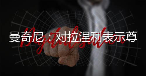 曼奇尼：對拉涅利表示尊敬