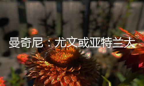 曼奇尼：尤文或亞特蘭大？無所謂