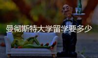 曼徹斯特大學留學要多少錢，曼徹斯特大學留學費用匯總介紹