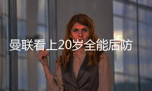 曼聯看上20歲全能后防帝星 價廉物美只需區區700萬鎊 兩豪門來搶