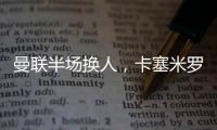 曼聯(lián)半場換人，卡塞米羅登場換下齊爾克澤