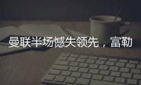曼聯半場憾失領先，富勒姆巴錫頭球建功