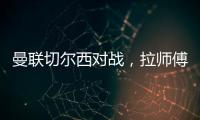 曼聯切爾西對戰，拉師傅漏球加納喬射門被阻