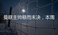 曼聯主帥懸而未決，本周有望揭曉滕哈赫未來