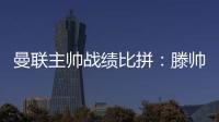 曼聯(lián)主帥戰(zhàn)績(jī)比拼：滕帥勝率平平，范尼亮眼