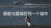 曼聯與曼城在同一個城市嗎？曼聯與曼城主場優勢在哪？