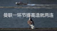 曼聯一環節提高造就兩連勝，意外招數斬殺曼城！保持水平能進前四