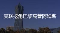 曼聯(lián)挖角巴黎高管阿姆斯特朗，出任首席商務官
