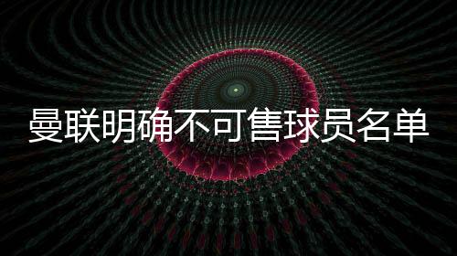 曼聯明確不可售球員名單：奧納納在列，拉什福德不在其中