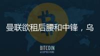 曼聯欲租后腰和中鋒，烏加特托尼成目標！拉爵效仿切爾西引援模式