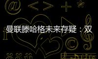 曼聯滕哈格未來存疑：雙方均有顧慮或分道揚鑣