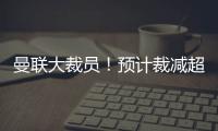 曼聯大裁員！預計裁減超250人，員工士氣受挫