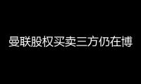 曼聯股權買賣三方仍在博弈，排他性協議本周末有望達成