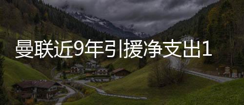 曼聯近9年引援凈支出10億鎊，英超第1！切爾西第2 利物浦BIG6墊底