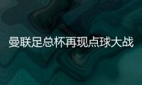 曼聯(lián)足總杯再現(xiàn)點(diǎn)球大戰(zhàn)，4年3次晉級晉級32強(qiáng)