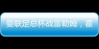 曼聯足總杯戰富勒姆，霍伊倫領銜三前鋒陣容