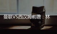 曼聯VS西漢姆前瞻：林皇無緣回家 莫耶斯戰舊主
