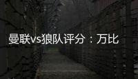 曼聯(lián)vs狼隊評分：萬比薩卡8.3最高B費6.8