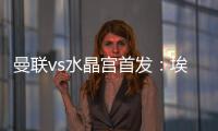曼聯vs水晶宮首發：埃文斯先發，霍伊倫、加納喬出戰