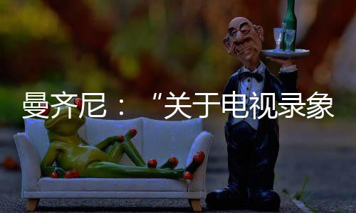 曼齊尼：“關(guān)于電視錄象.......”