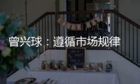 曾興球：遵循市場(chǎng)規(guī)律 增強(qiáng)發(fā)展動(dòng)力