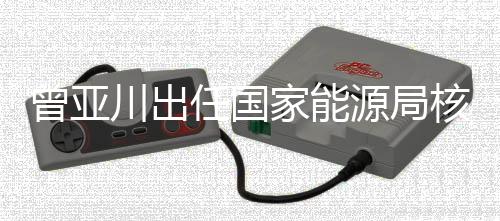 曾亞川出任國家能源局核電司司長
