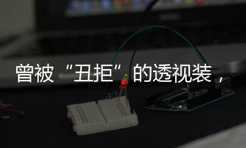 曾被“丑拒”的透視裝，如今竟然怎么看怎么“仙”？