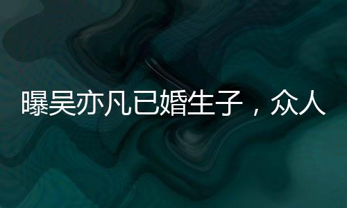曝吳亦凡已婚生子，眾人三觀再次刷新！不愧是曾經的頂流