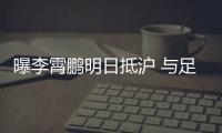 曝李霄鵬明日抵滬 與足協領導商談新國足組建事宜