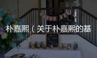 樸嘉熙（關于樸嘉熙的基本情況說明介紹）