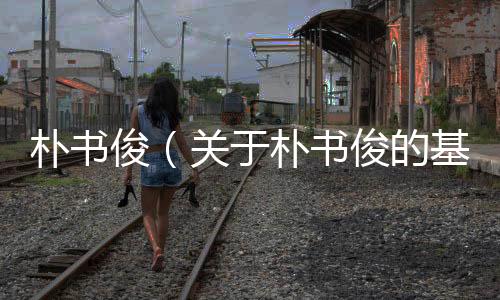 樸書(shū)?。P(guān)于樸書(shū)俊的基本情況說(shuō)明介紹）