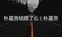 樸星善結(jié)婚了么（樸星善）