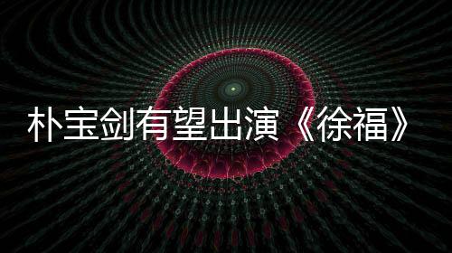樸寶劍有望出演《徐福》 通過大銀幕回歸