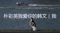 樸彩英我愛你的韓文（我愛你的韓文）