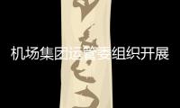 機場集團運管委組織開展“學案例、再警示”活動，確保旺季生產安全