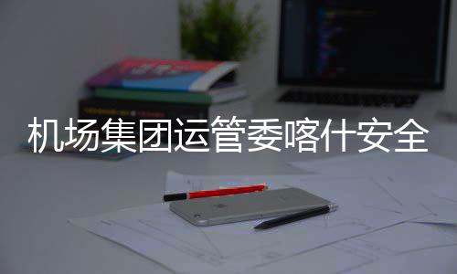 機場集團運管委喀什安全監察站對喀什天緣酒店開展消防、燃氣安全檢查