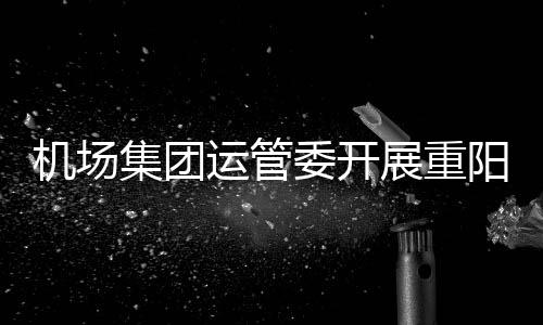 機場集團運管委開展重陽節“傳承孝、善、美”主題活動