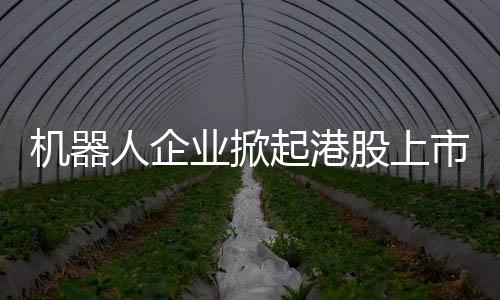 機器人企業掀起港股上市熱潮