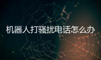 機器人打騷擾電話怎么辦有關河池機器人打電話給我的詳細內容