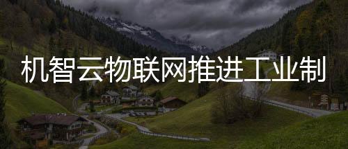 機智云物聯網推進工業制造產業數字化轉型升級
