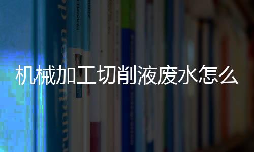 機械加工切削液廢水怎么處理（切削液廢水的處理方法）