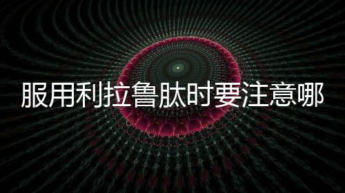 服用利拉魯肽時要注意哪些問題呢？避免盲目用藥