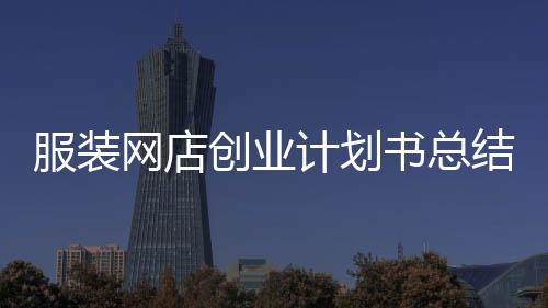 服裝網店創業計劃書總結(網上服裝店創業計劃書大學生版)