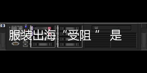 服裝出海“受阻 ” 是機遇也是挑戰